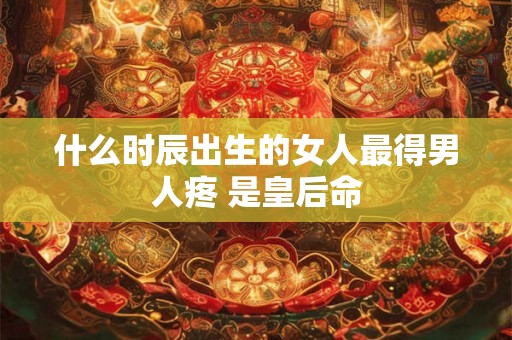 什么时辰出生的女人最得男人疼 是皇后命