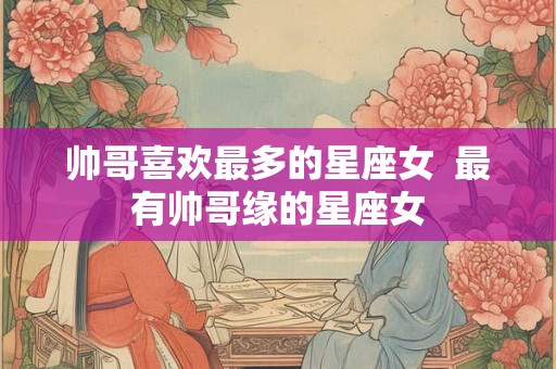 帅哥喜欢最多的星座女  最有帅哥缘的星座女