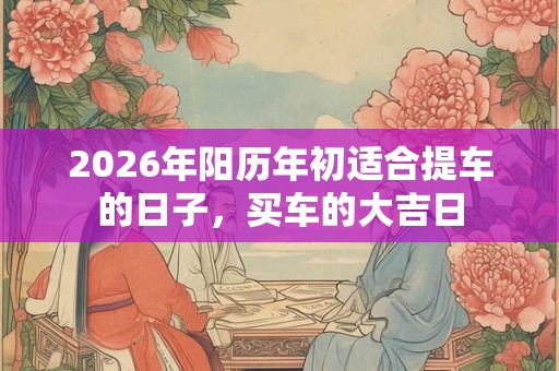 2026年阳历年初适合提车的日子，买车的大吉日
