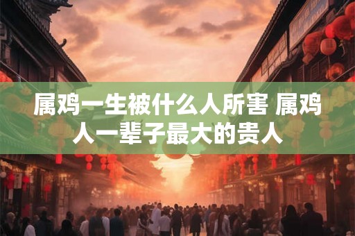 属鸡一生被什么人所害 属鸡人一辈子最大的贵人