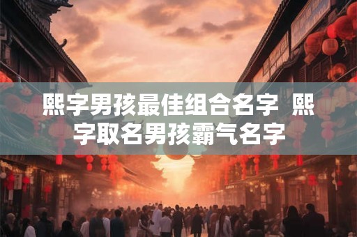 熙字男孩最佳组合名字  熙字取名男孩霸气名字