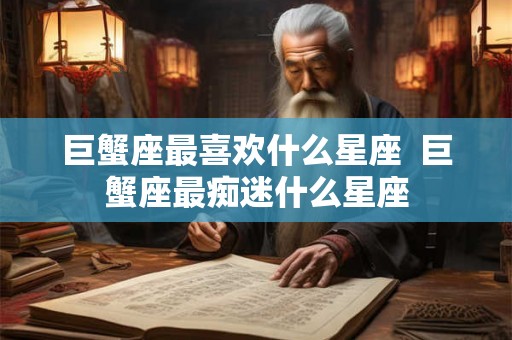 巨蟹座最喜欢什么星座 巨蟹座最痴迷什么星座 巨蟹座最喜欢什么星座 巨蟹座最痴迷什么星座