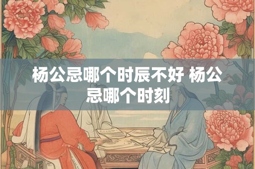 杨公忌哪个时辰不好 杨公忌哪个时刻