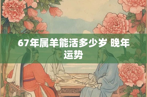 67年属羊能活多少岁 晚年运势 67年属羊能活多少岁 晚年运势