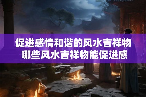 促进感情和谐的风水吉祥物 哪些风水吉祥物能促进感情和谐 促进感情和谐的风水吉祥物 哪些风水吉祥物能促进感情和谐