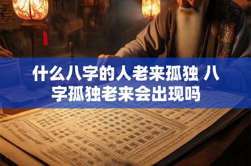 什么八字的人老来孤独 八字孤独老来会出现吗