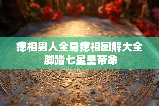痣相男人全身痣相图解大全 脚踏七星皇帝命 痣相男人全身痣相图解大全 脚踏七星皇帝命