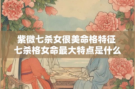 紫微七杀女很美命格特征 七杀格女命最大特点是什么 紫微七杀女很美命格特征 七杀格女命最大特点是什么