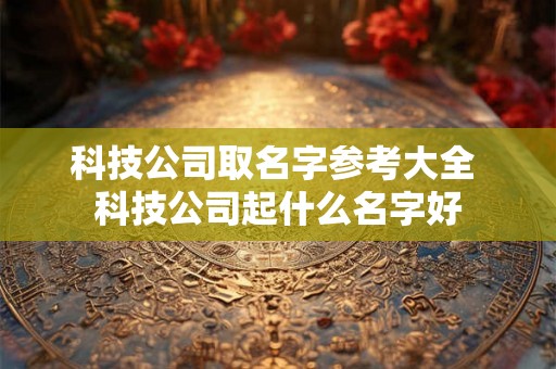 科技公司取名字参考大全 科技公司起什么名字好 科技公司取名字参考大全 科技公司起什么名字好