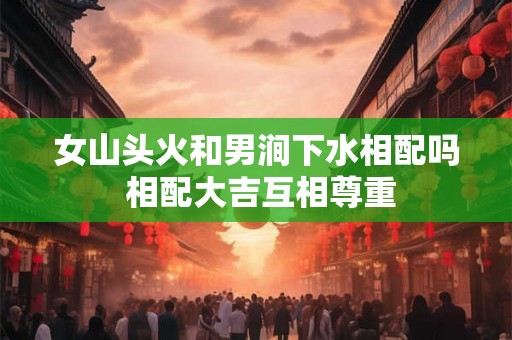 女山头火和男涧下水相配吗 相配大吉互相尊重