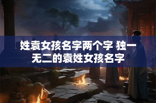 姓袁女孩名字两个字 独一无二的袁姓女孩名字 姓袁女孩名字两个字 独一无二的袁姓女孩名字