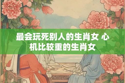 最会玩死别人的生肖女 心机比较重的生肖女