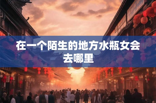 在一个陌生的地方水瓶女会去哪里
