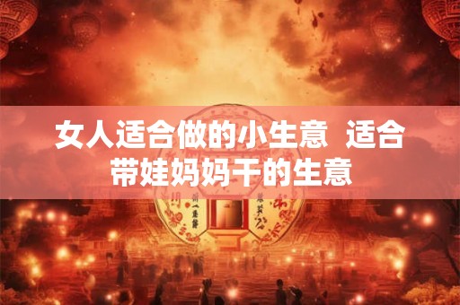 女人适合做的小生意 适合带娃妈妈干的生意 女人适合做的小生意 适合带娃妈妈干的生意