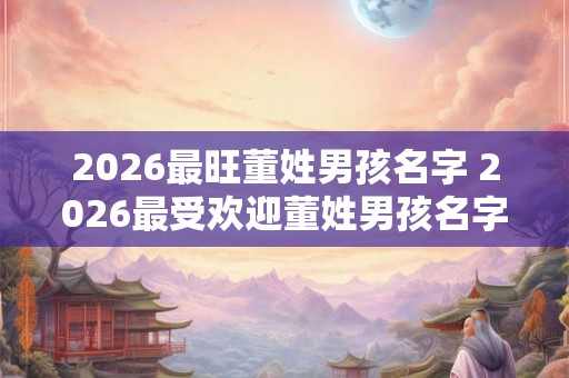 2026最旺董姓男孩名字 2026最受欢迎董姓男孩名字