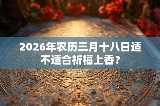 2026年农历三月十八日适不适合祈福上香? 2026年农历三月十八日适不适合祈福上香?