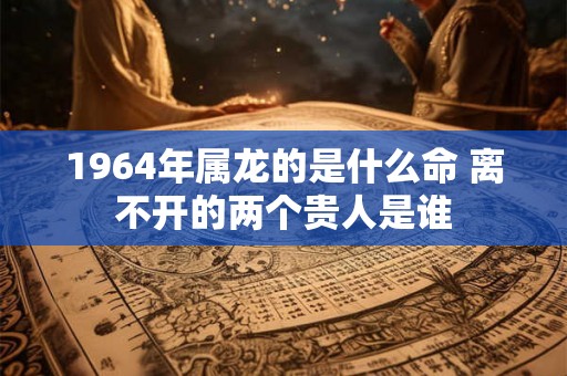 1964年属龙的是什么命 离不开的两个贵人是谁 1964年属龙的是什么命 离不开的两个贵人是谁
