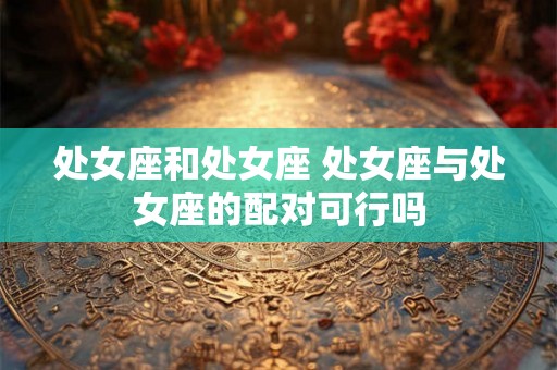 处女座和处女座 处女座与处女座的配对可行吗 处女座和处女座 处女座与处女座的配对可行吗