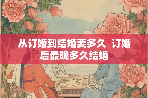从订婚到结婚要多久 订婚后最晚多久结婚 从订婚到结婚要多久 订婚后最晚多久结婚