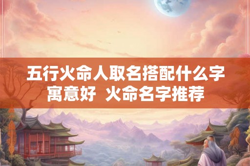 五行火命人取名搭配什么字寓意好  火命名字推荐