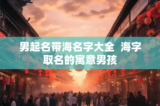 男起名带海名字大全  海字取名的寓意男孩