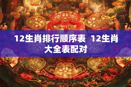 12生肖排行顺序表 12生肖大全表配对 12生肖排行顺序表 12生肖大全表配对