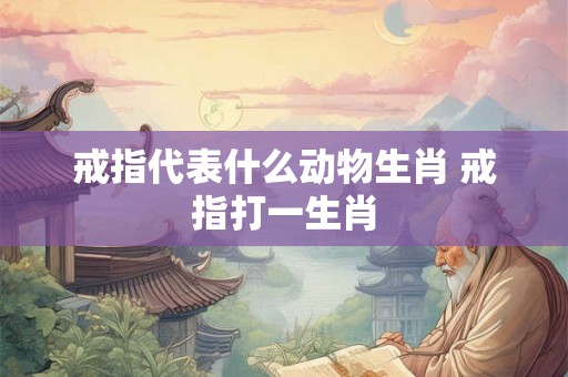 戒指代表什么动物生肖 戒指打一生肖 戒指代表什么动物生肖 戒指打一生肖