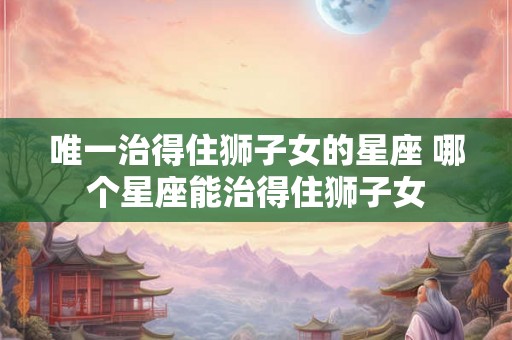 唯一治得住狮子女的星座 哪个星座能治得住狮子女