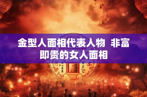 金型人面相代表人物 非富即贵的女人面相 金型人面相代表人物 非富即贵的女人面相