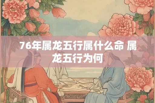 76年属龙五行属什么命 属龙五行为何 76年属龙五行属什么命 属龙五行为何