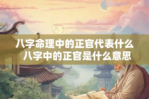 八字命理中的正官代表什么  八字中的正官是什么意思