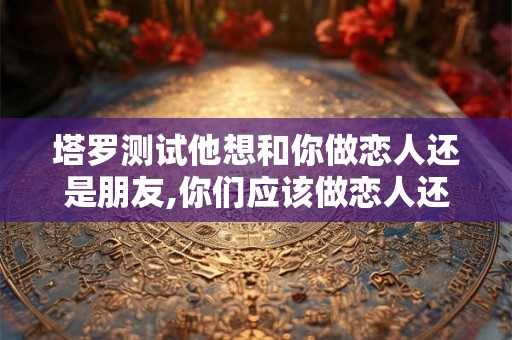 塔罗测试他想和你做恋人还是朋友,你们应该做恋人还是朋友