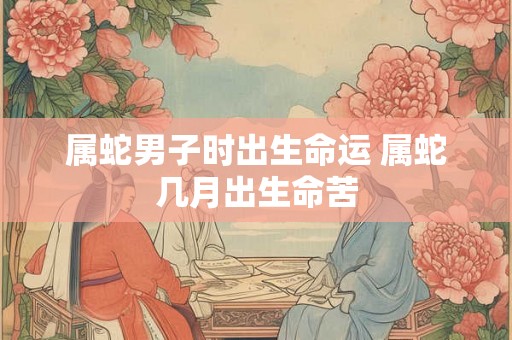 属蛇男子时出生命运 属蛇几月出生命苦 属蛇男子时出生命运 属蛇几月出生命苦