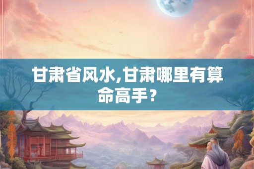 甘肃省风水,甘肃哪里有算命高手？