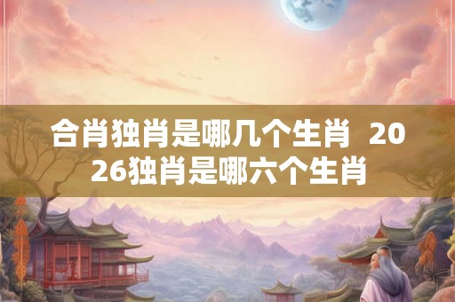 合肖独肖是哪几个生肖  2026独肖是哪六个生肖