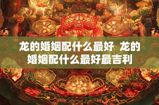 龙的婚姻配什么最好  龙的婚姻配什么最好最吉利