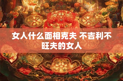 女人什么面相克夫 不吉利不旺夫的女人