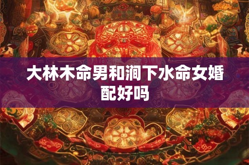 大林木命男和涧下水命女婚配好吗 大林木命男和涧下水命女婚配好吗