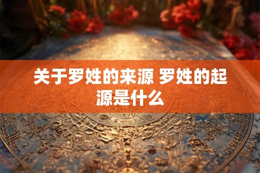 关于罗姓的来源 罗姓的起源是什么 关于罗姓的来源 罗姓的起源是什么