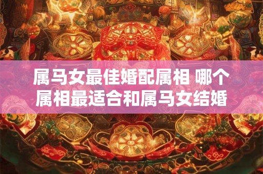属马女最佳婚配属相 哪个属相最适合和属马女结婚