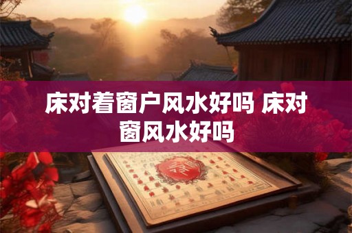 床对着窗户风水好吗 床对窗风水好吗