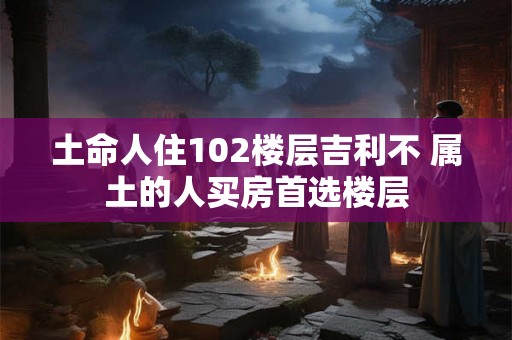 土命人住102楼层吉利不 属土的人买房首选楼层 土命人住102楼层吉利不 属土的人买房首选楼层