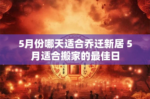 5月份哪天适合乔迁新居 5月适合搬家的最佳日 5月份哪天适合乔迁新居 5月适合搬家的最佳日