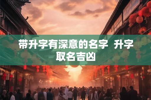 带升字有深意的名字  升字取名吉凶