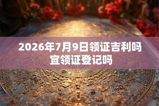 2026年7月9日领证吉利吗 宜领证登记吗
