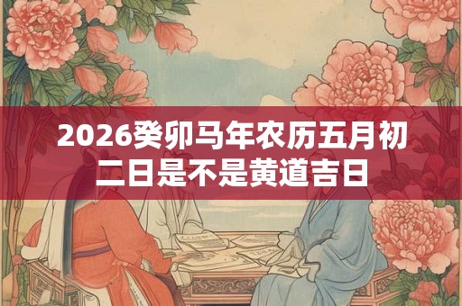 2026癸卯马年农历五月初二日是不是黄道吉日