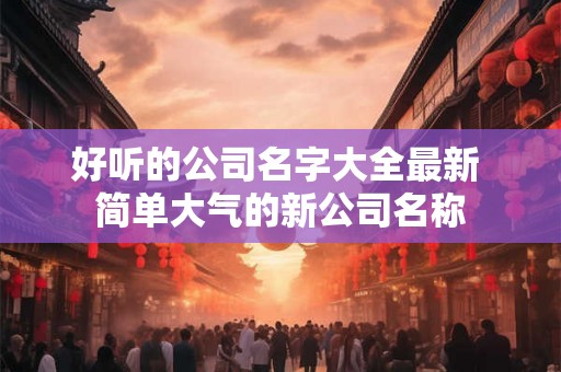 好听的公司名字大全最新 简单大气的新公司名称 好听的公司名字大全最新 简单大气的新公司名称