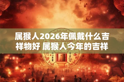 属猴人2026年佩戴什么吉祥物好 属猴人今年的吉祥物