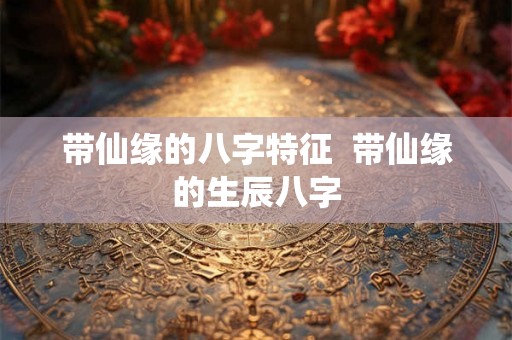 带仙缘的八字特征 带仙缘的生辰八字 带仙缘的八字特征 带仙缘的生辰八字