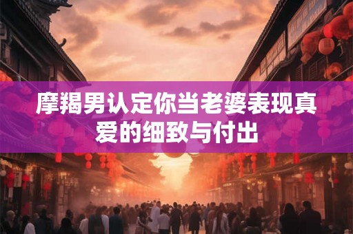 摩羯男认定你当老婆表现真爱的细致与付出